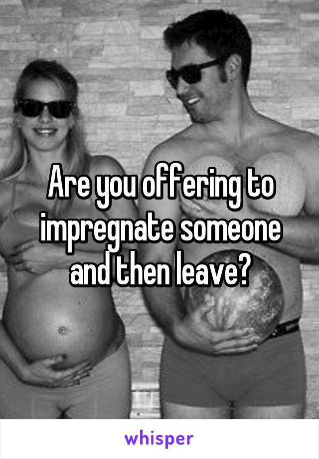 Are you offering to impregnate someone and then leave?