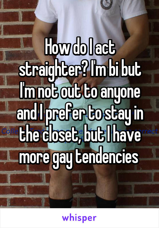 How do I act straighter? I'm bi but I'm not out to anyone and I prefer to stay in the closet, but I have more gay tendencies 
