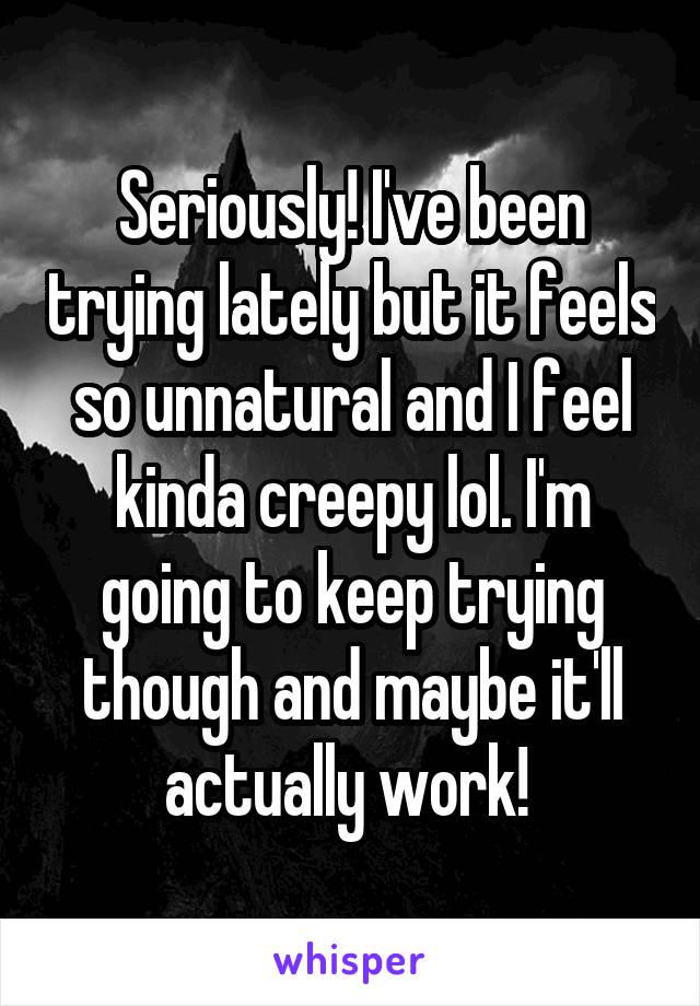 Seriously! I've been trying lately but it feels so unnatural and I feel kinda creepy lol. I'm going to keep trying though and maybe it'll actually work! 