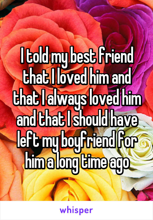I told my best friend that I loved him and that I always loved him and that I should have left my boyfriend for him a long time ago
