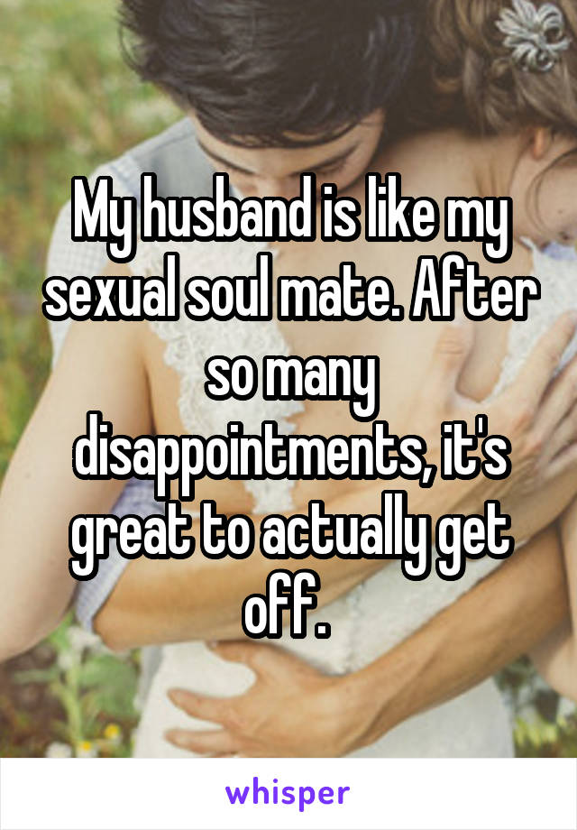 My husband is like my sexual soul mate. After so many disappointments, it's great to actually get off. 