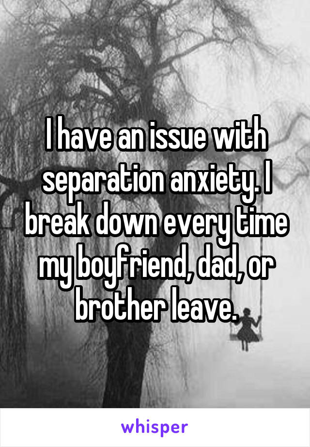 I have an issue with separation anxiety. I break down every time my boyfriend, dad, or brother leave.