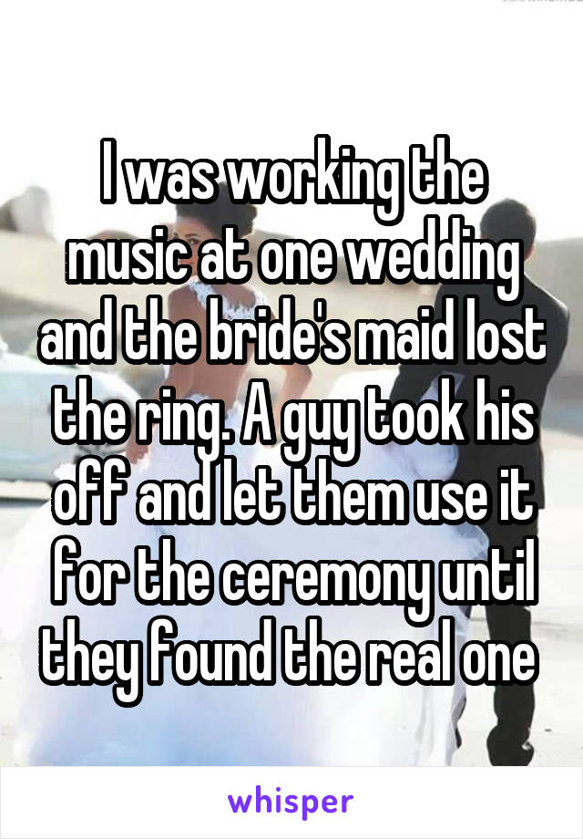 I was working the music at one wedding and the bride's maid lost the ring. A guy took his off and let them use it for the ceremony until they found the real one 