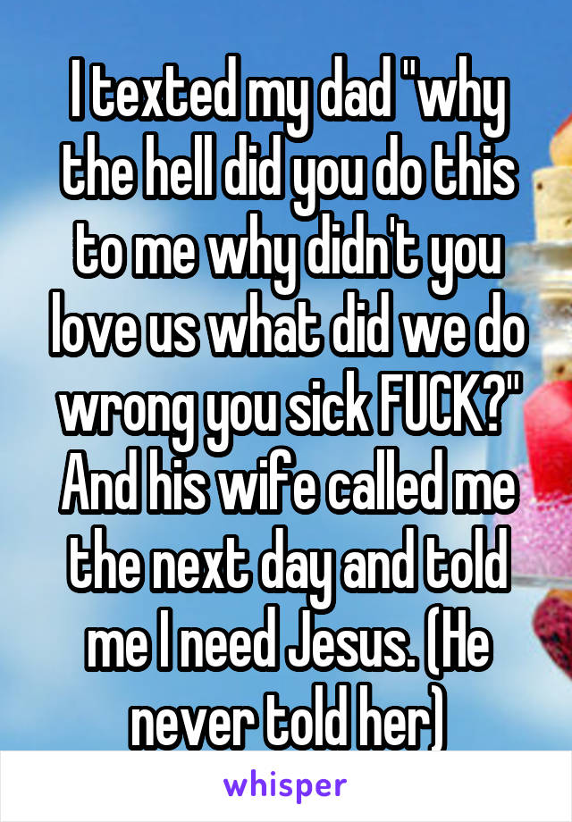 I texted my dad "why the hell did you do this to me why didn't you love us what did we do wrong you sick FUCK?" And his wife called me the next day and told me I need Jesus. (He never told her)