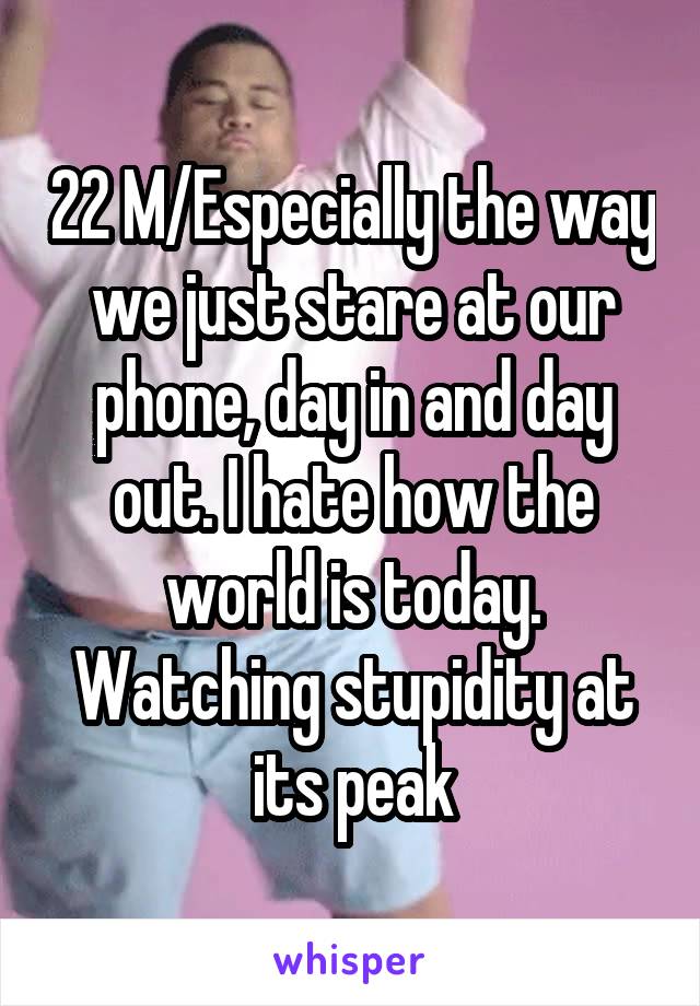 22 M/Especially the way we just stare at our phone, day in and day out. I hate how the world is today. Watching stupidity at its peak