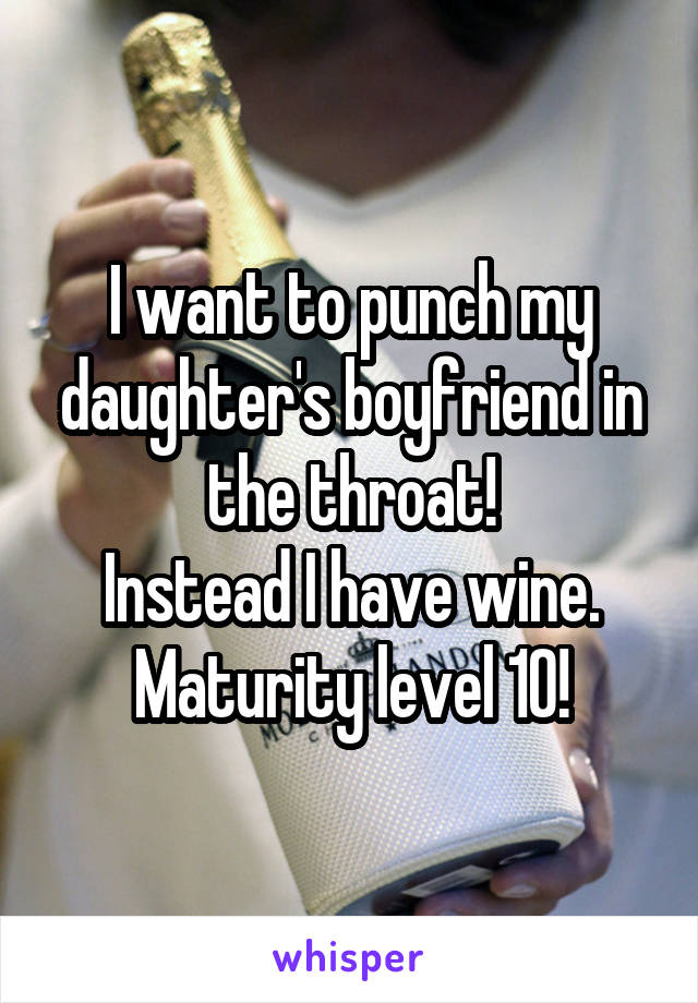 I want to punch my daughter's boyfriend in the throat!
 Instead I have wine.  Maturity level 10!