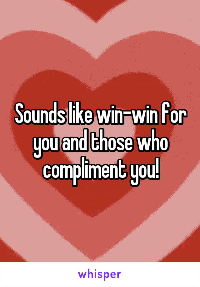 Sounds like win-win for you and those who compliment you!