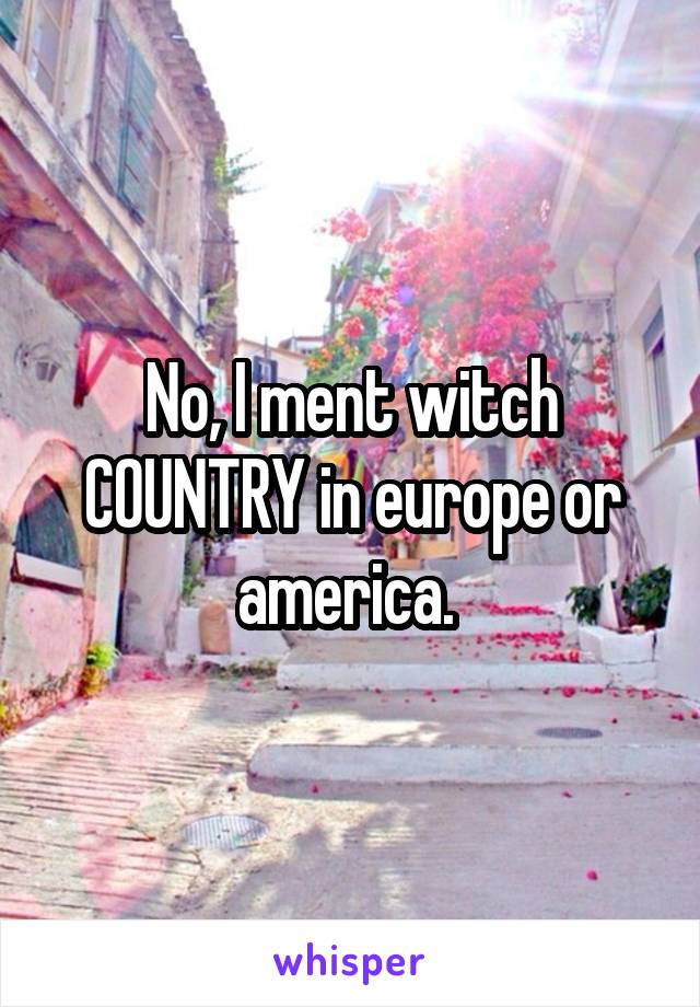 No, I ment witch COUNTRY in europe or america. 