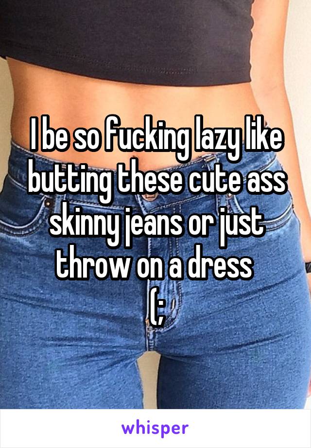 I be so fucking lazy like butting these cute ass skinny jeans or just throw on a dress 
(;