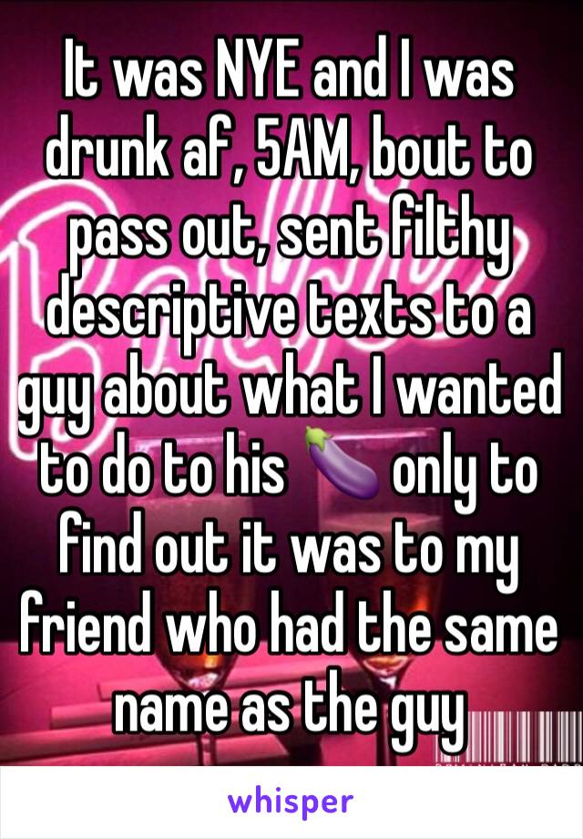 It was NYE and I was drunk af, 5AM, bout to pass out, sent filthy descriptive texts to a guy about what I wanted to do to his 🍆 only to find out it was to my friend who had the same name as the guy