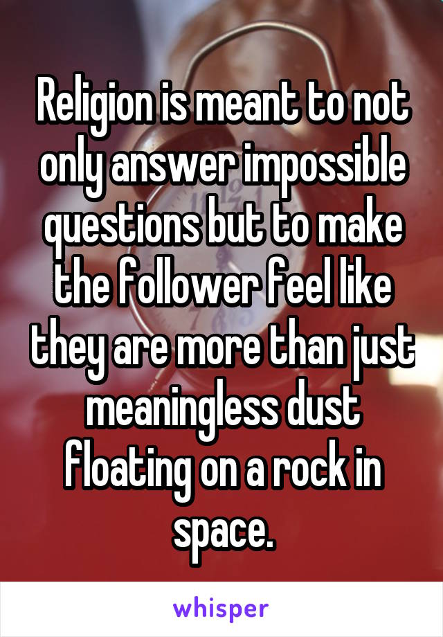 Religion is meant to not only answer impossible questions but to make the follower feel like they are more than just meaningless dust floating on a rock in space.