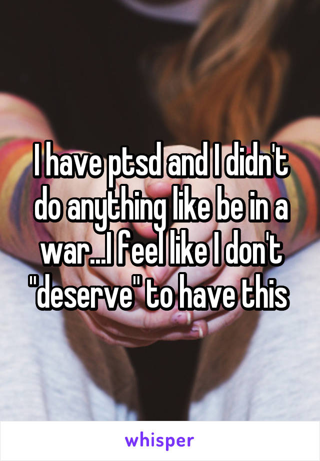I have ptsd and I didn't do anything like be in a war...I feel like I don't "deserve" to have this 