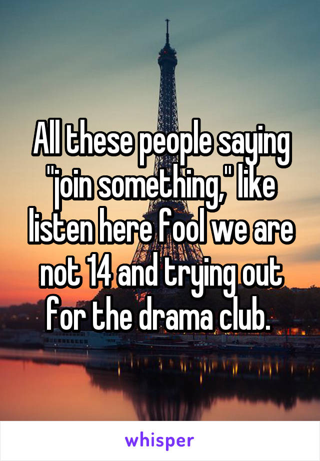 All these people saying "join something," like listen here fool we are not 14 and trying out for the drama club. 