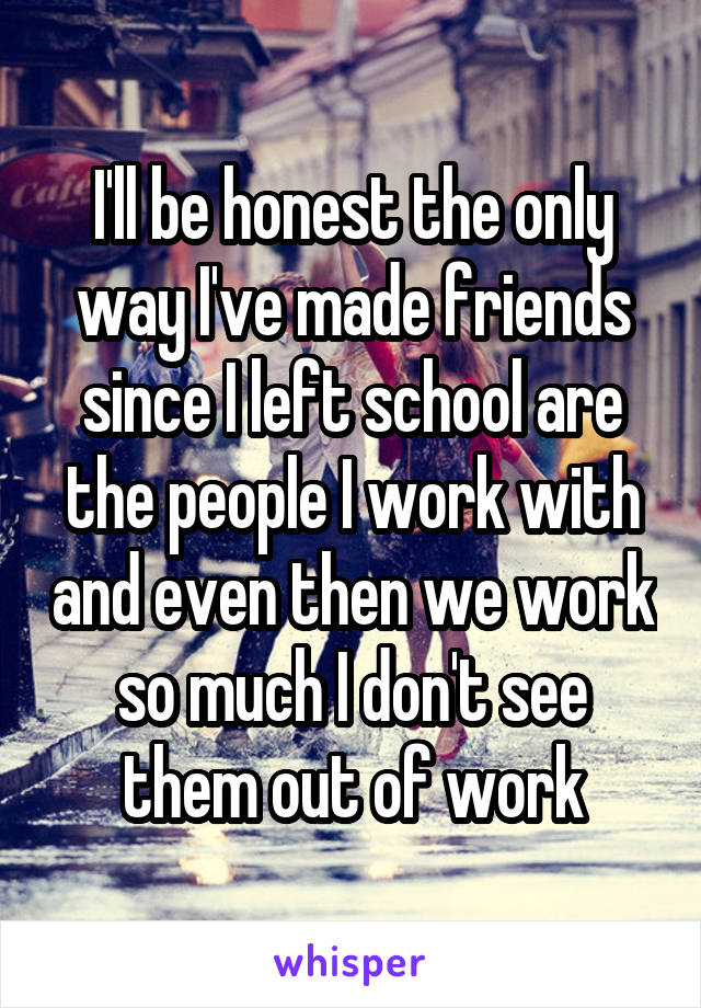 I'll be honest the only way I've made friends since I left school are the people I work with and even then we work so much I don't see them out of work