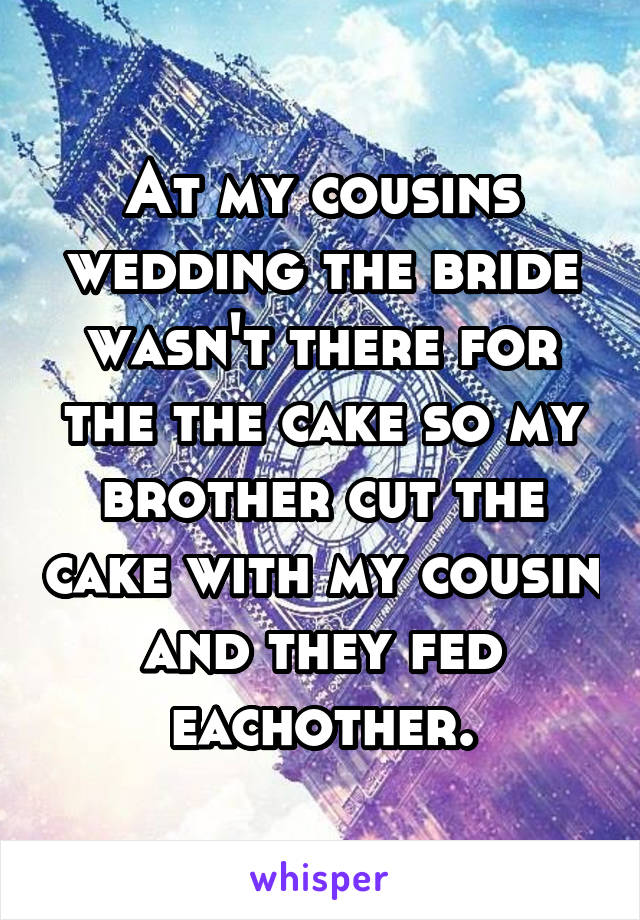 At my cousins wedding the bride wasn't there for the the cake so my brother cut the cake with my cousin and they fed eachother.