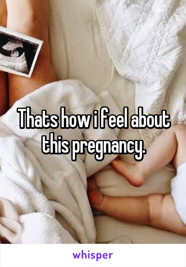Thats how i feel about this pregnancy.