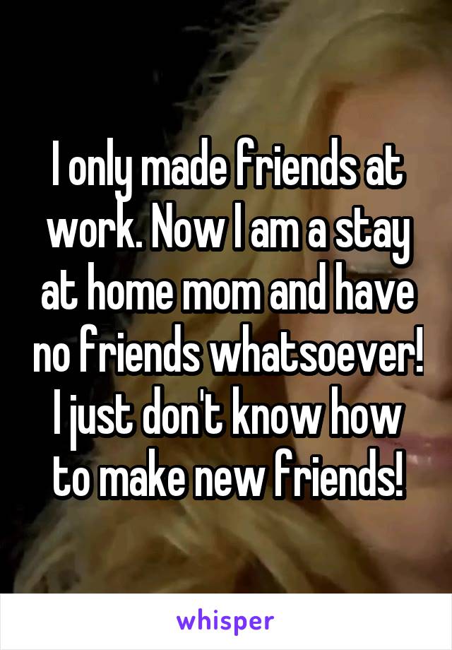 I only made friends at work. Now I am a stay at home mom and have no friends whatsoever! I just don't know how to make new friends!