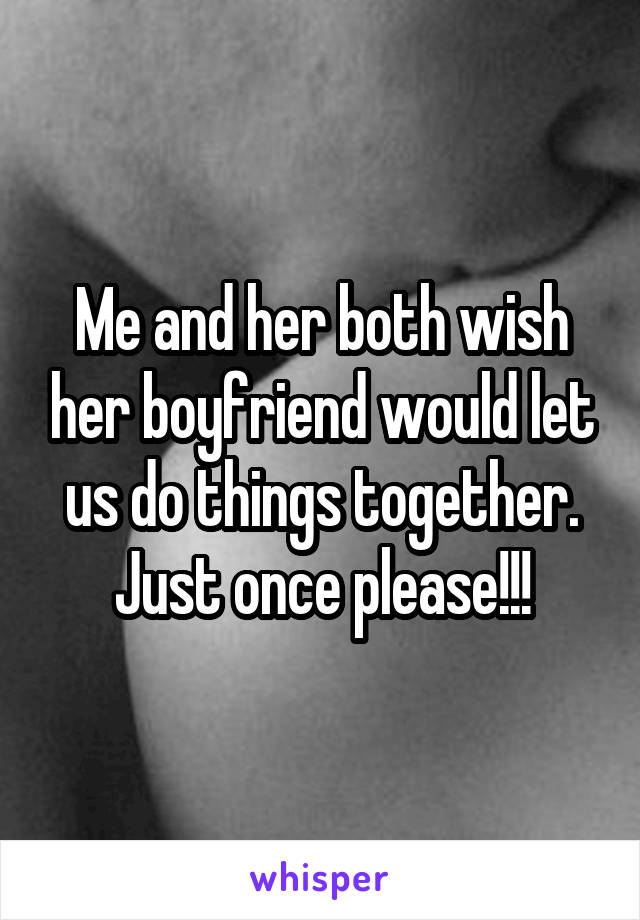 Me and her both wish her boyfriend would let us do things together. Just once please!!!