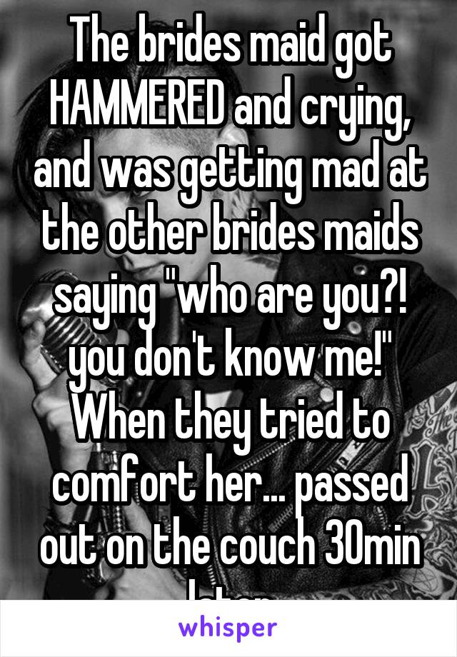 The brides maid got HAMMERED and crying, and was getting mad at the other brides maids saying "who are you?! you don't know me!" When they tried to comfort her... passed out on the couch 30min later