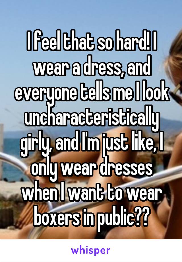 I feel that so hard! I wear a dress, and everyone tells me I look uncharacteristically girly, and I'm just like, I only wear dresses when I want to wear boxers in public??