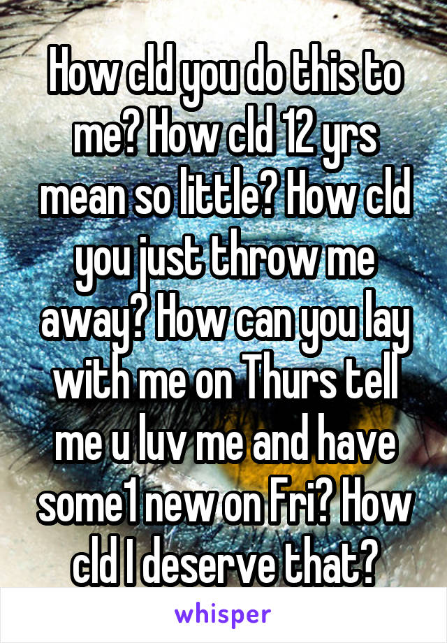 How cld you do this to me? How cld 12 yrs mean so little? How cld you just throw me away? How can you lay with me on Thurs tell me u luv me and have some1 new on Fri? How cld I deserve that?