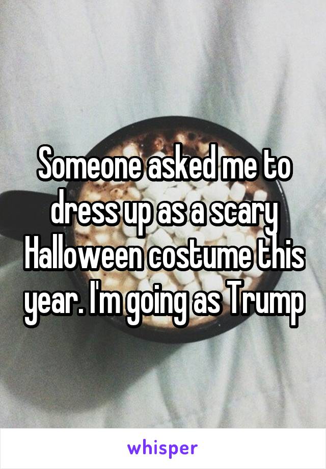 Someone asked me to dress up as a scary Halloween costume this year. I'm going as Trump
