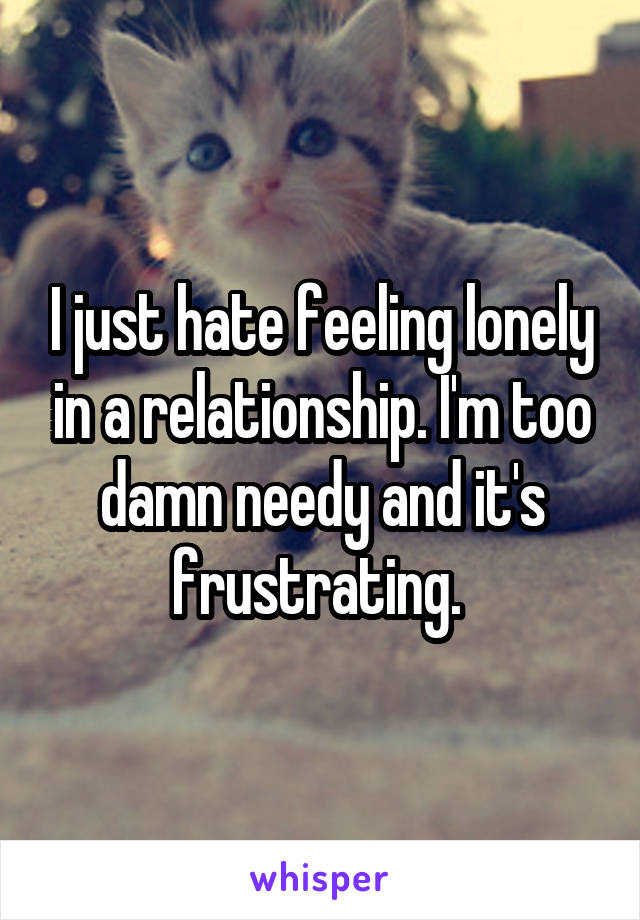 I just hate feeling lonely in a relationship. I'm too damn needy and it's frustrating. 
