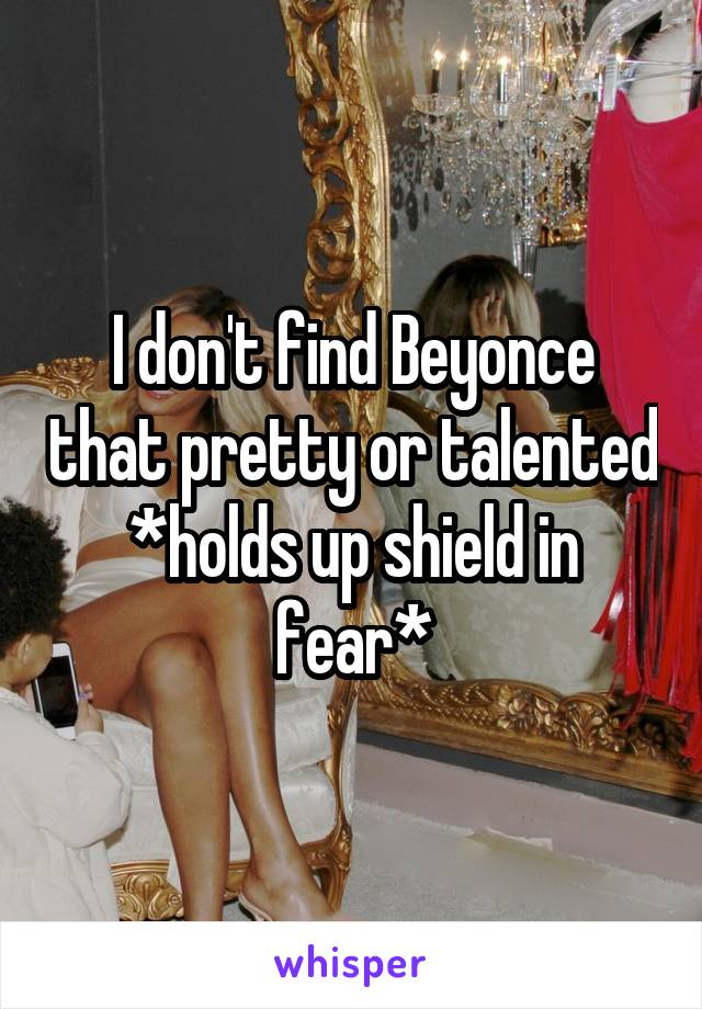 I don't find Beyonce that pretty or talented
*holds up shield in fear*