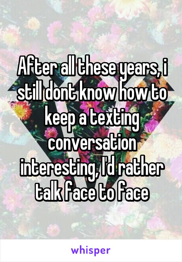 After all these years, i still dont know how to keep a texting conversation interesting, I'd rather talk face to face