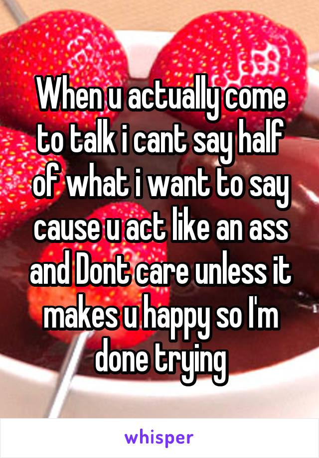 When u actually come to talk i cant say half of what i want to say cause u act like an ass and Dont care unless it makes u happy so I'm done trying