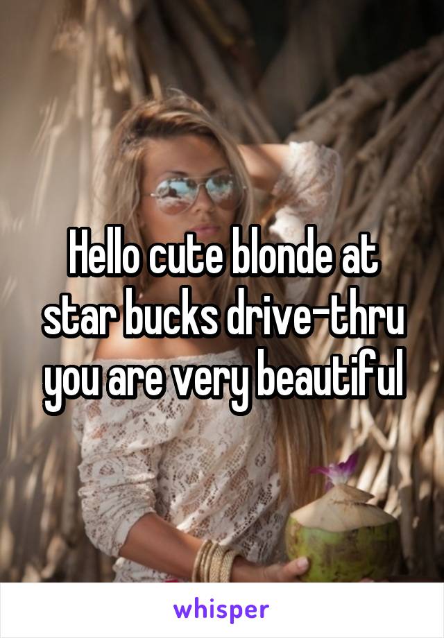 Hello cute blonde at star bucks drive-thru you are very beautiful