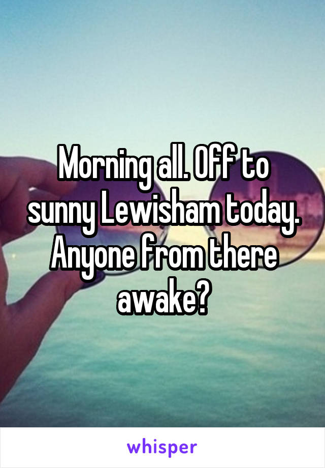 Morning all. Off to sunny Lewisham today. Anyone from there awake?