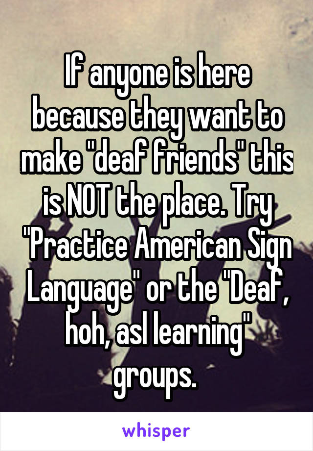 If anyone is here because they want to make "deaf friends" this is NOT the place. Try "Practice American Sign Language" or the "Deaf, hoh, asl learning" groups. 