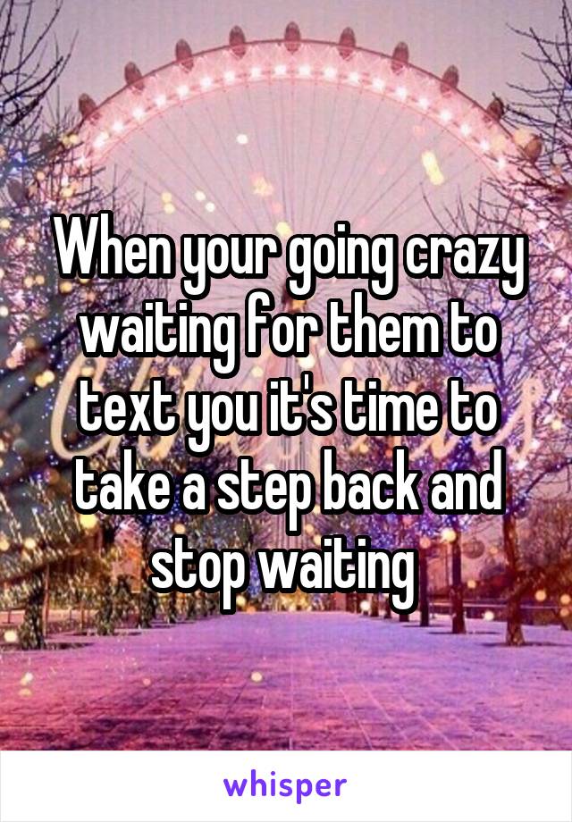 When your going crazy waiting for them to text you it's time to take a step back and stop waiting 
