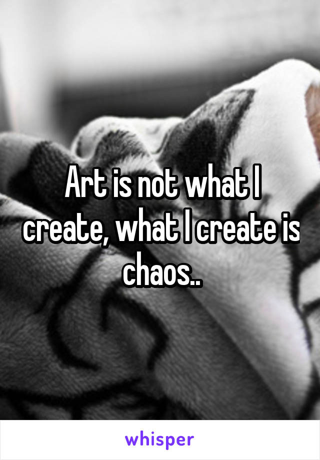 Art is not what I create, what I create is chaos..
