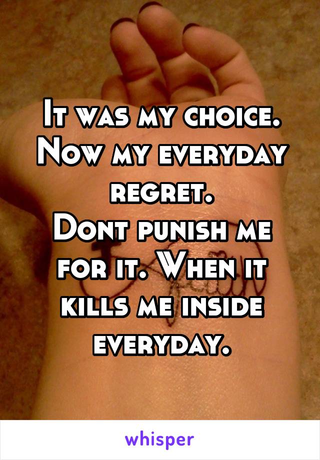 It was my choice. Now my everyday regret.
Dont punish me for it. When it kills me inside everyday.