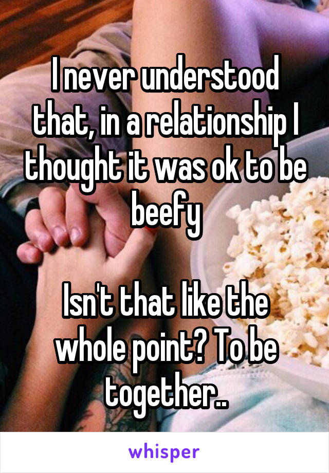I never understood that, in a relationship I thought it was ok to be beefy

Isn't that like the whole point? To be together..