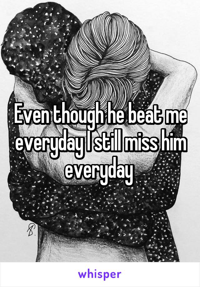 Even though he beat me everyday I still miss him everyday 