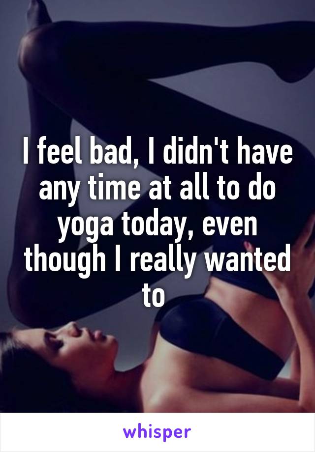 I feel bad, I didn't have any time at all to do yoga today, even though I really wanted to 