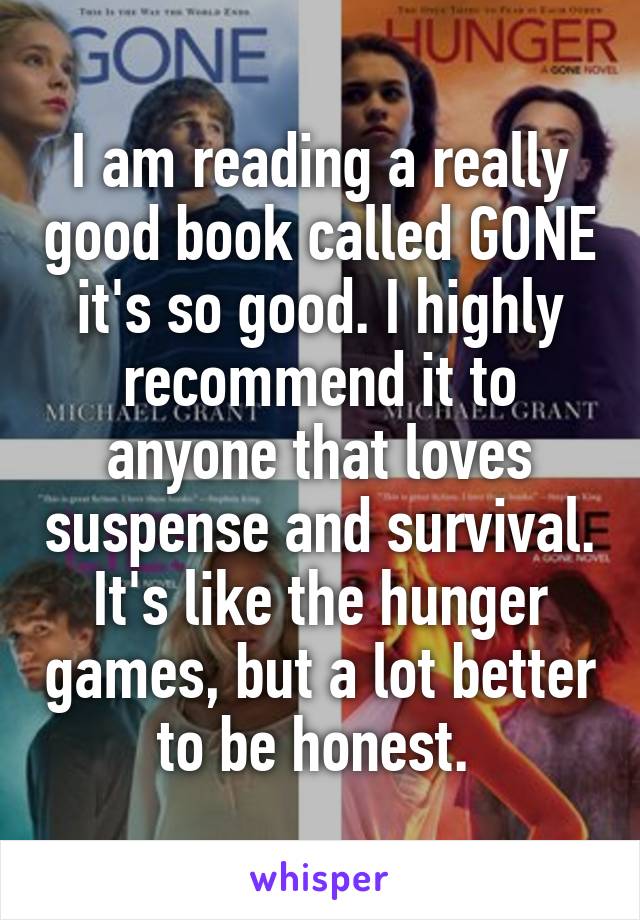 I am reading a really good book called GONE it's so good. I highly recommend it to anyone that loves suspense and survival. It's like the hunger games, but a lot better to be honest. 