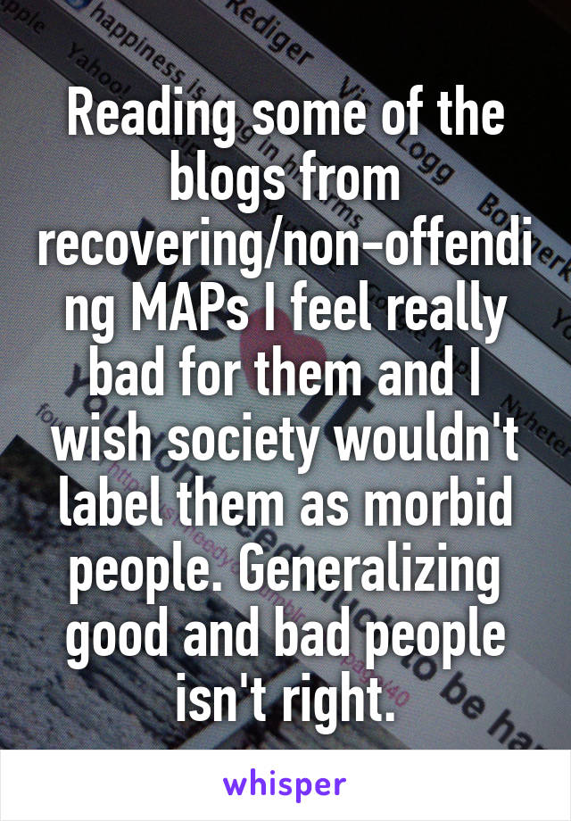 Reading some of the blogs from recovering/non-offending MAPs I feel really bad for them and I wish society wouldn't label them as morbid people. Generalizing good and bad people isn't right.