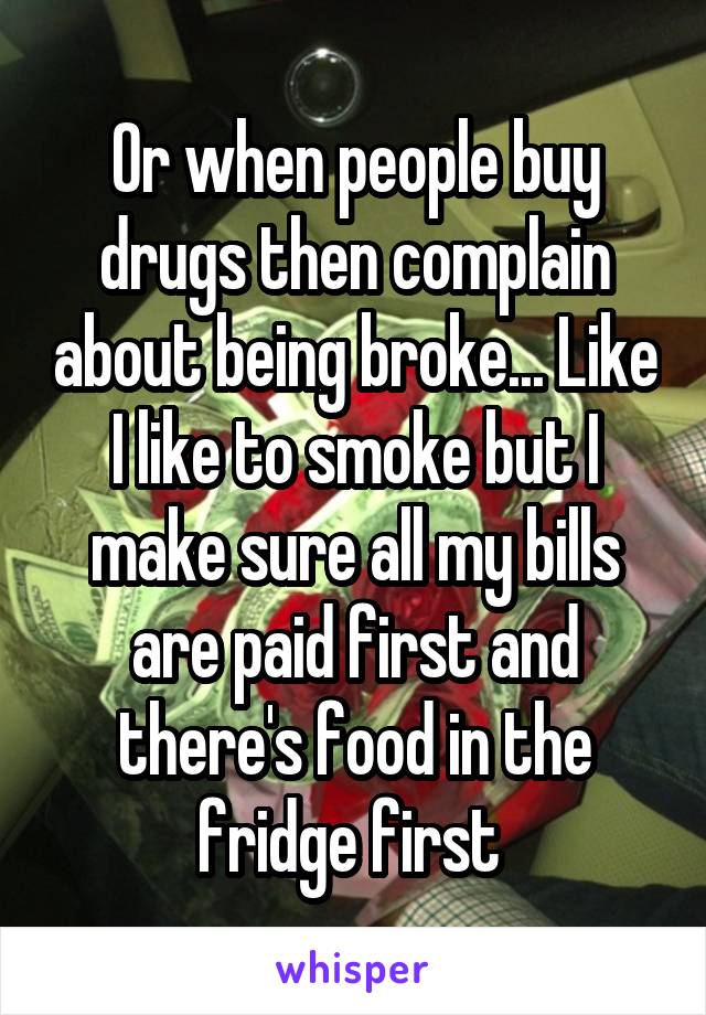 Or when people buy drugs then complain about being broke... Like I like to smoke but I make sure all my bills are paid first and there's food in the fridge first 