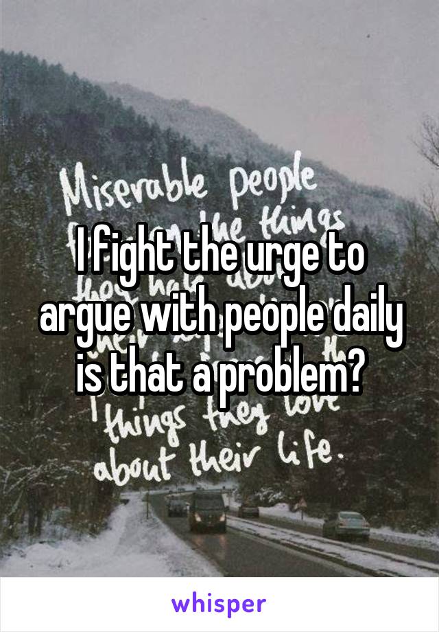 I fight the urge to argue with people daily is that a problem?