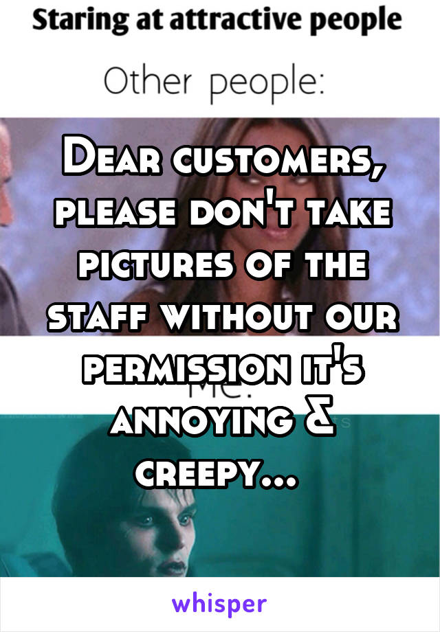 Dear customers, please don't take pictures of the staff without our permission it's annoying & creepy... 