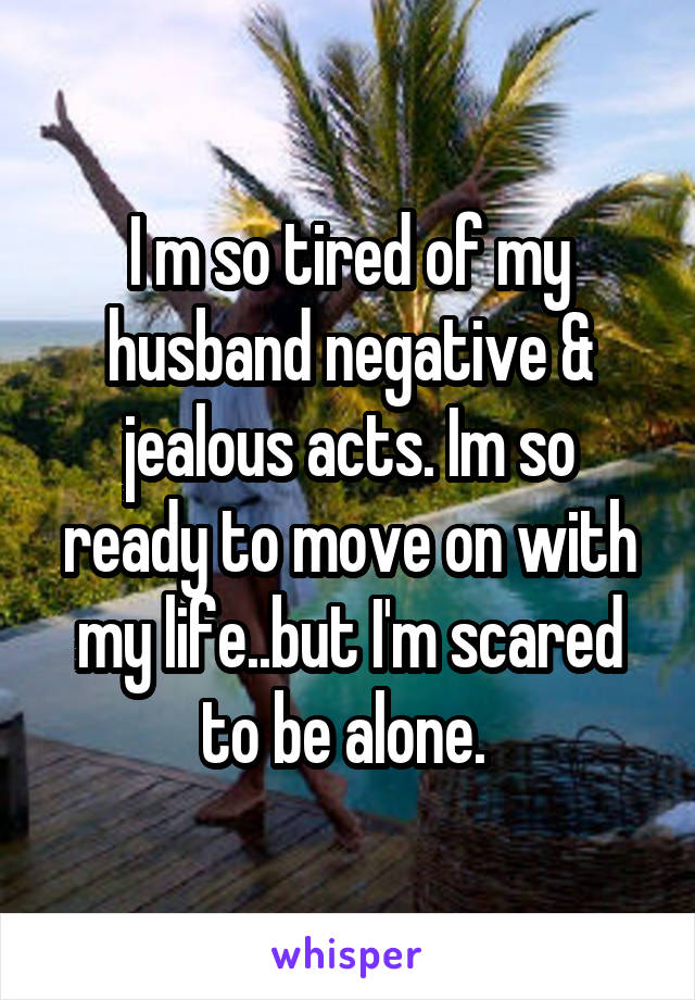 I m so tired of my husband negative & jealous acts. Im so ready to move on with my life..but I'm scared to be alone. 