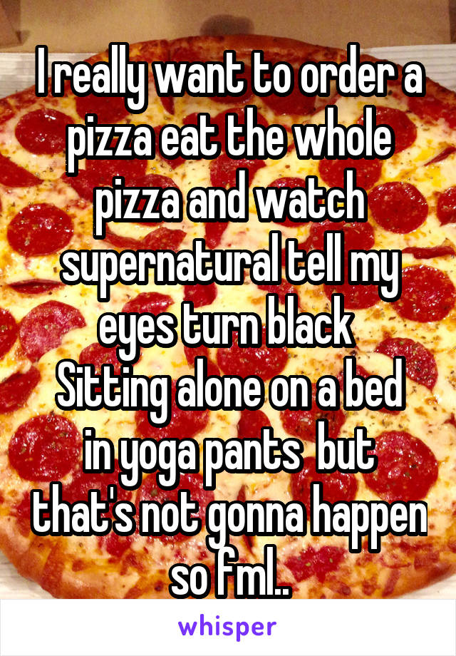 I really want to order a pizza eat the whole pizza and watch supernatural tell my eyes turn black 
Sitting alone on a bed in yoga pants  but that's not gonna happen so fml..