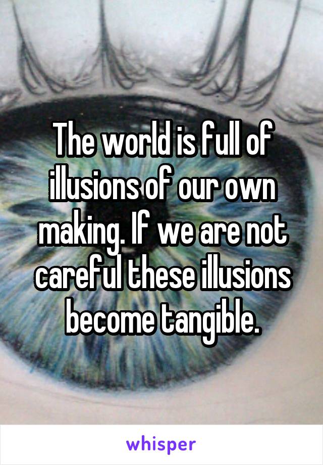 The world is full of illusions of our own making. If we are not careful these illusions become tangible.