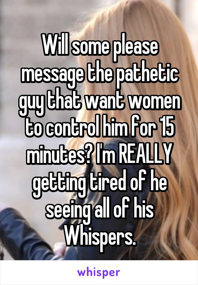 Will some please message the pathetic guy that want women to control him for 15 minutes? I'm REALLY getting tired of he seeing all of his Whispers.