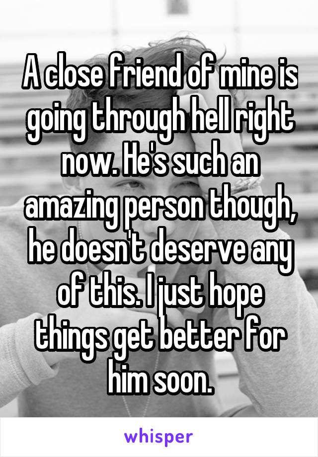 A close friend of mine is going through hell right now. He's such an amazing person though, he doesn't deserve any of this. I just hope things get better for him soon.