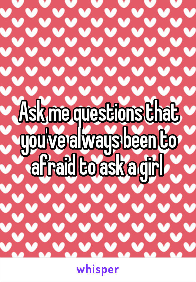 Ask me questions that you've always been to afraid to ask a girl 